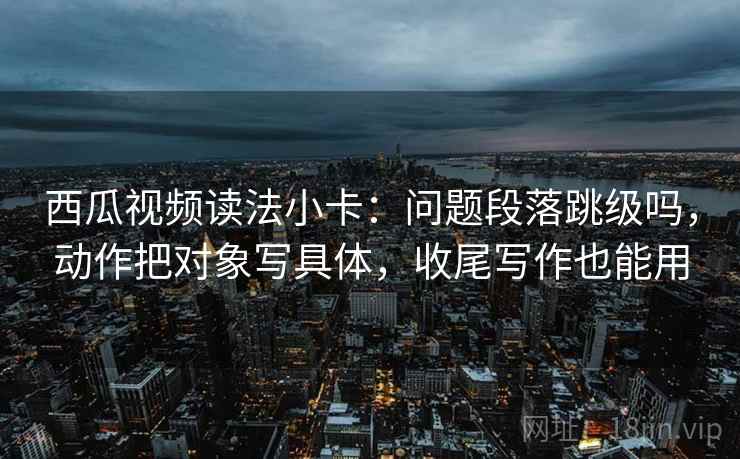 西瓜视频读法小卡:问题段落跳级吗,动作把对象写具体,收尾写作也能用 西瓜视频读法小卡:问题段落跳级吗,动作把对象写具体,收尾写作也能用