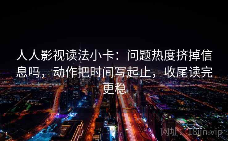人人影视读法小卡：问题热度挤掉信息吗，动作把时间写起止，收尾读完更稳