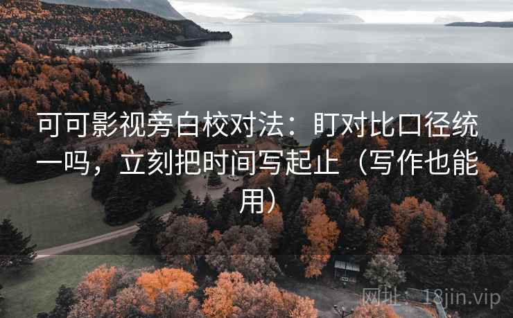 可可影视旁白校对法：盯对比口径统一吗，立刻把时间写起止（写作也能用）