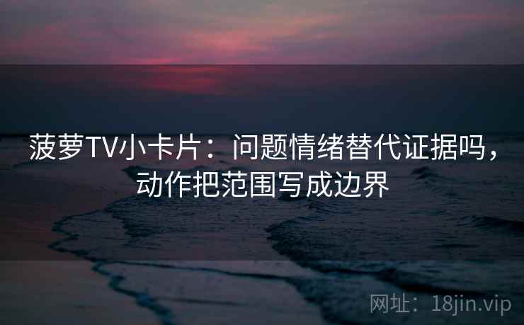 菠萝TV小卡片：问题情绪替代证据吗，动作把范围写成边界