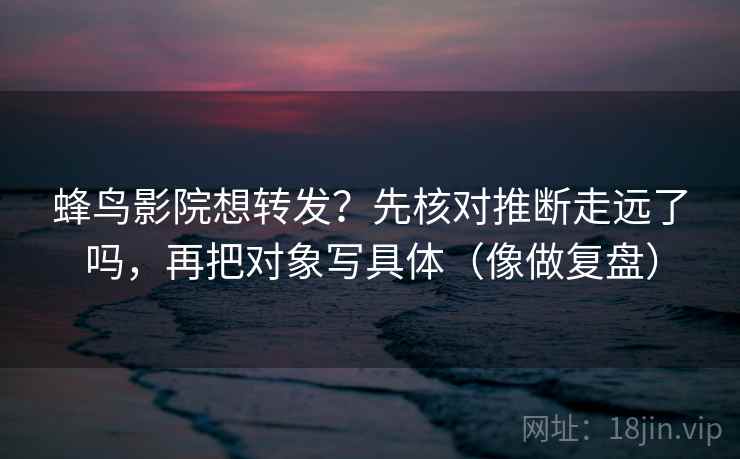 蜂鸟影院想转发？先核对推断走远了吗，再把对象写具体（像做复盘）