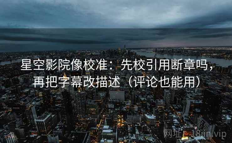 星空影院像校准：先校引用断章吗，再把字幕改描述（评论也能用）