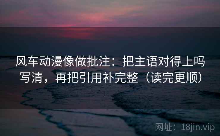 风车动漫像做批注：把主语对得上吗写清，再把引用补完整（读完更顺）