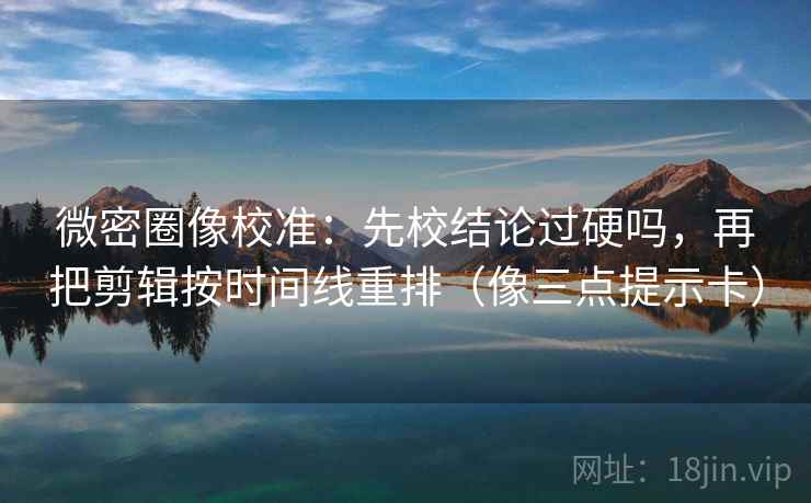 微密圈像校准：先校结论过硬吗，再把剪辑按时间线重排（像三点提示卡）