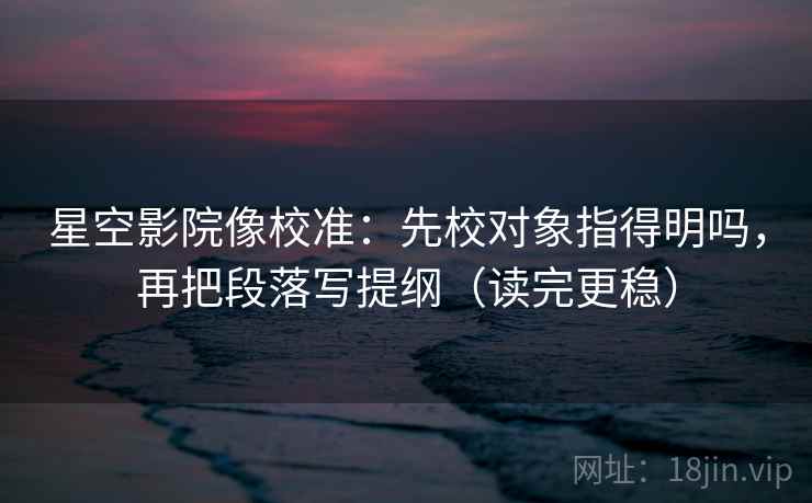 星空影院像校准：先校对象指得明吗，再把段落写提纲（读完更稳）