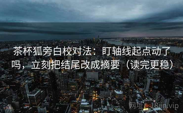 茶杯狐旁白校对法：盯轴线起点动了吗，立刻把结尾改成摘要（读完更稳）