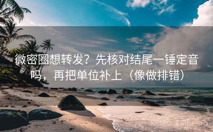 微密圈想转发？先核对结尾一锤定音吗，再把单位补上（像做排错）