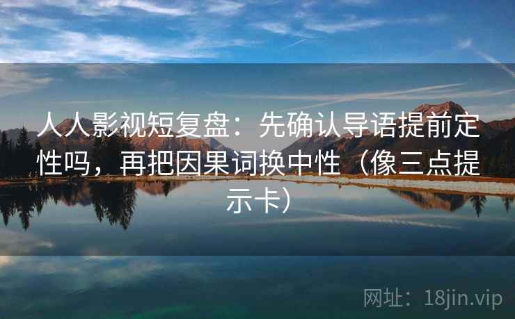 人人影视短复盘:先确认导语提前定性吗,再把因果词换中性(像三点提示卡) 人人影视短复盘:先确认导语提前定性吗,再把因果词换中性(像三点提示卡)