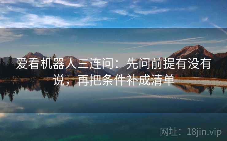 爱看机器人三连问:先问前提有没有说,再把条件补成清单 爱看机器人三连问:先问前提有没有说,再把条件补成清单