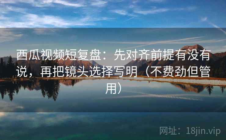 西瓜视频短复盘:先对齐前提有没有说,再把镜头选择写明(不费劲但管用) 西瓜视频短复盘:先对齐前提有没有说,再把镜头选择写明(不费劲但管用)
