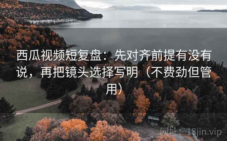 西瓜视频短复盘:先对齐前提有没有说,再把镜头选择写明(不费劲但管用) 西瓜视频短复盘:先对齐前提有没有说,再把镜头选择写明(不费劲但管用)