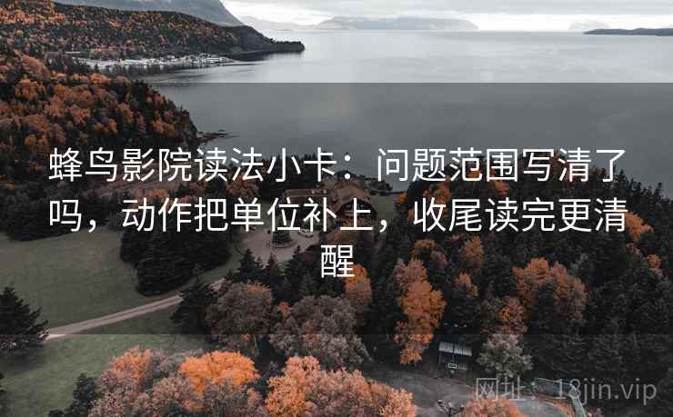 蜂鸟影院读法小卡:问题范围写清了吗,动作把单位补上,收尾读完更清醒 蜂鸟影院读法小卡:问题范围写清了吗,动作把单位补上,收尾读完更清醒