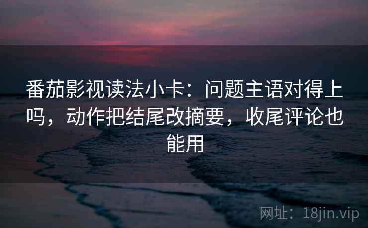 番茄影视读法小卡:问题主语对得上吗,动作把结尾改摘要,收尾评论也能用 番茄影视读法小卡:问题主语对得上吗,动作把结尾改摘要,收尾评论也能用