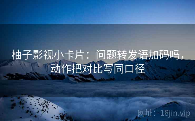 柚子影视小卡片:问题转发语加码吗,动作把对比写同口径 柚子影视小卡片:问题转发语加码吗,动作把对比写同口径