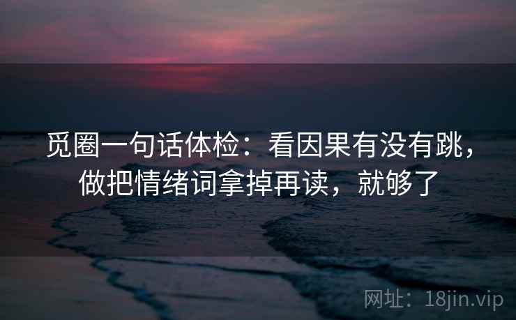 觅圈一句话体检:看因果有没有跳,做把情绪词拿掉再读,就够了 觅圈一句话体检:看因果有没有跳,做把情绪词拿掉再读,就够了