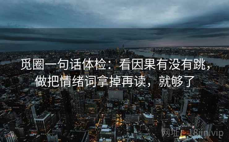 觅圈一句话体检:看因果有没有跳,做把情绪词拿掉再读,就够了 觅圈一句话体检:看因果有没有跳,做把情绪词拿掉再读,就够了