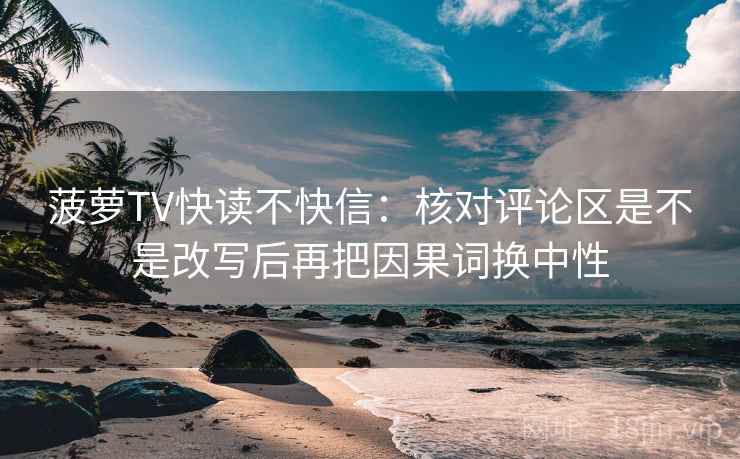菠萝TV快读不快信:核对评论区是不是改写后再把因果词换中性 菠萝TV快读不快信:核对评论区是不是改写后再把因果词换中性
