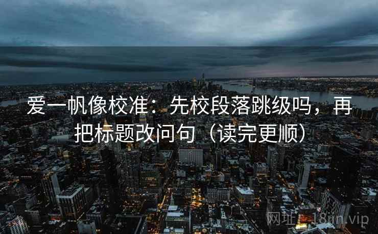 爱一帆像校准:先校段落跳级吗,再把标题改问句(读完更顺) 爱一帆像校准:先校段落跳级吗,再把标题改问句(读完更顺)
