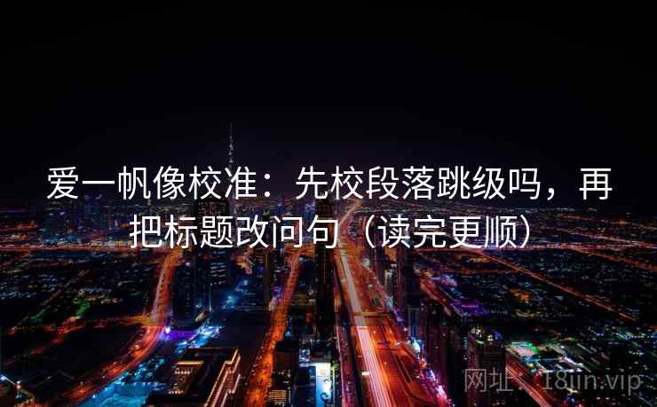 爱一帆像校准:先校段落跳级吗,再把标题改问句(读完更顺) 爱一帆像校准:先校段落跳级吗,再把标题改问句(读完更顺)