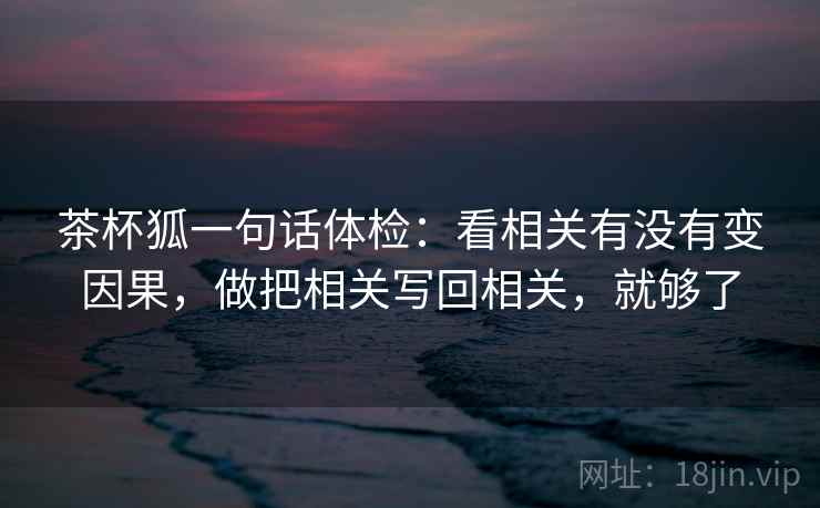 茶杯狐一句话体检:看相关有没有变因果,做把相关写回相关,就够了 茶杯狐一句话体检:看相关有没有变因果,做把相关写回相关,就够了
