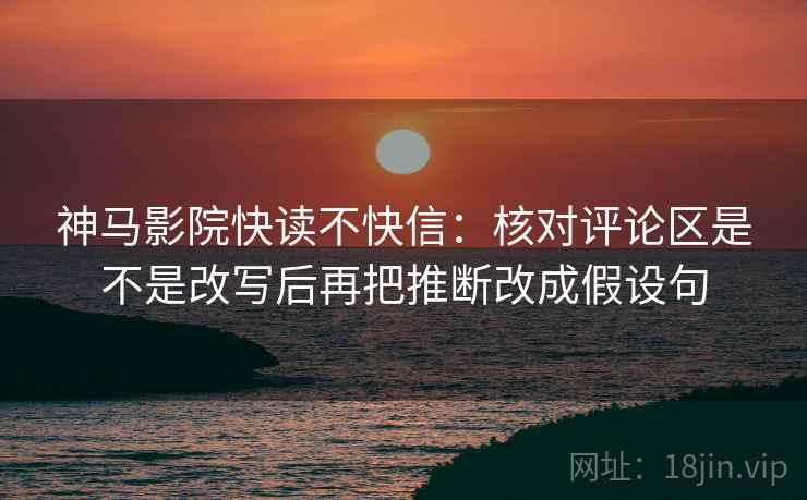 神马影院快读不快信:核对评论区是不是改写后再把推断改成假设句 神马影院快读不快信:核对评论区是不是改写后再把推断改成假设句
