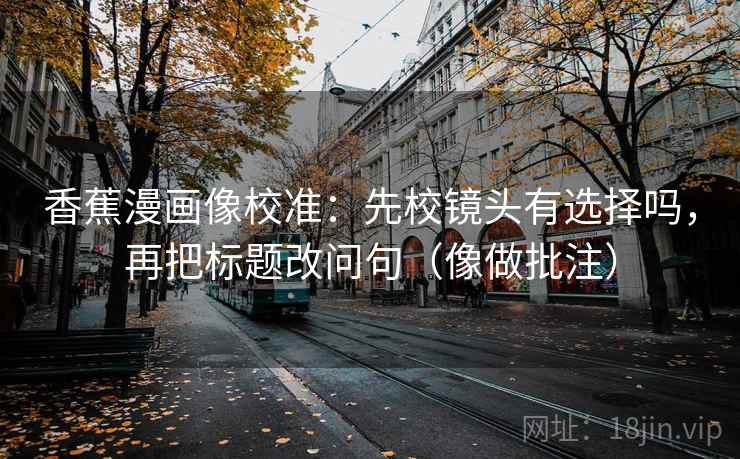 香蕉漫画像校准:先校镜头有选择吗,再把标题改问句(像做批注) 香蕉漫画像校准:先校镜头有选择吗,再把标题改问句(像做批注)