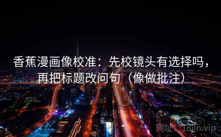 香蕉漫画像校准:先校镜头有选择吗,再把标题改问句(像做批注) 香蕉漫画像校准:先校镜头有选择吗,再把标题改问句(像做批注)