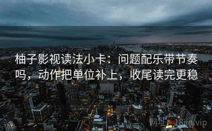 柚子影视读法小卡：问题配乐带节奏吗，动作把单位补上，收尾读完更稳