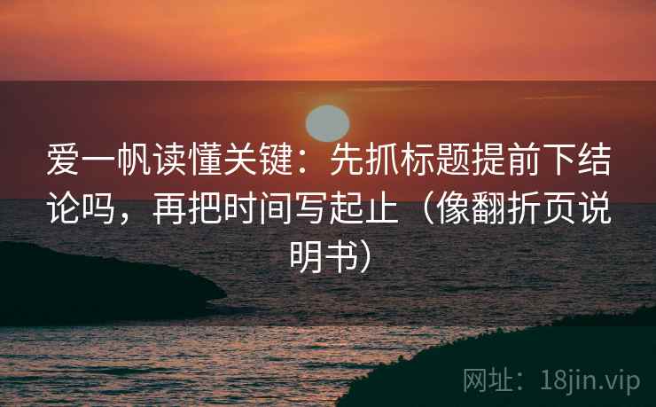 爱一帆读懂关键:先抓标题提前下结论吗,再把时间写起止(像翻折页说明书) 爱一帆读懂关键:先抓标题提前下结论吗,再把时间写起止(像翻折页说明书)