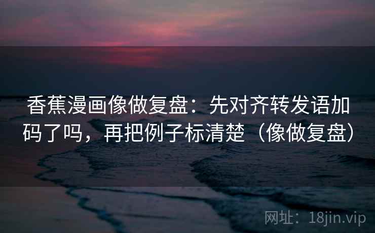 香蕉漫画像做复盘:先对齐转发语加码了吗,再把例子标清楚(像做复盘) 香蕉漫画像做复盘:先对齐转发语加码了吗,再把例子标清楚(像做复盘)