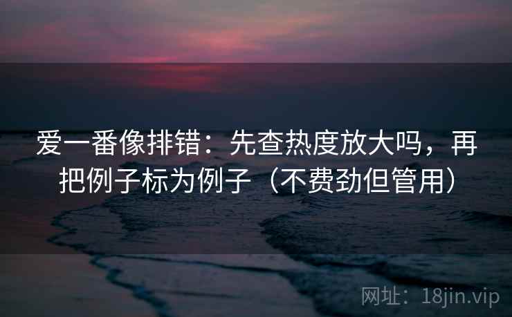 爱一番像排错:先查热度放大吗,再把例子标为例子(不费劲但管用) 爱一番像排错:先查热度放大吗,再把例子标为例子(不费劲但管用)