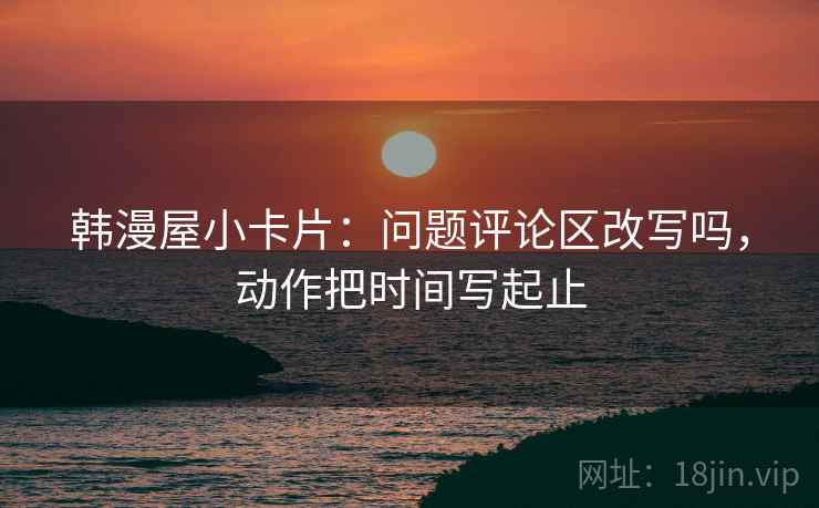 韩漫屋小卡片:问题评论区改写吗,动作把时间写起止 韩漫屋小卡片:问题评论区改写吗,动作把时间写起止