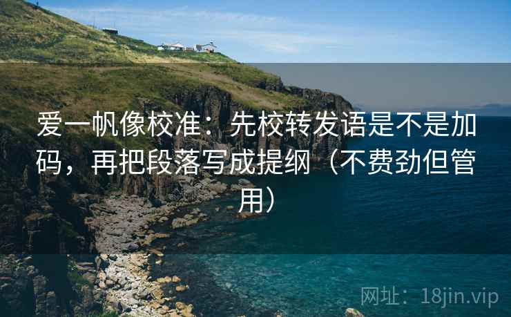 爱一帆像校准:先校转发语是不是加码,再把段落写成提纲(不费劲但管用) 爱一帆像校准:先校转发语是不是加码,再把段落写成提纲(不费劲但管用)