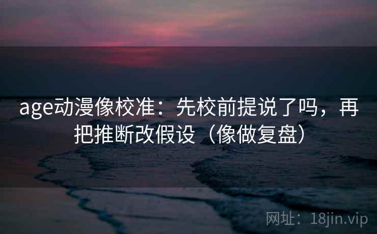 age动漫像校准：先校前提说了吗，再把推断改假设（像做复盘）