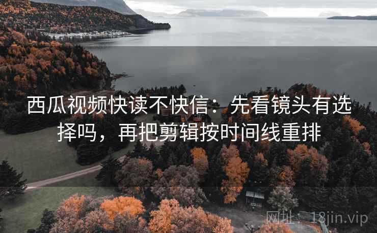 西瓜视频快读不快信：先看镜头有选择吗，再把剪辑按时间线重排