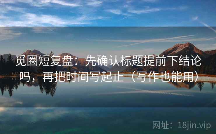 觅圈短复盘：先确认标题提前下结论吗，再把时间写起止（写作也能用）
