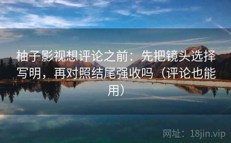 柚子影视想评论之前：先把镜头选择写明，再对照结尾强收吗（评论也能用）