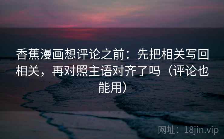 香蕉漫画想评论之前:先把相关写回相关,再对照主语对齐了吗(评论也能用) 香蕉漫画想评论之前:先把相关写回相关,再对照主语对齐了吗(评论也能用)