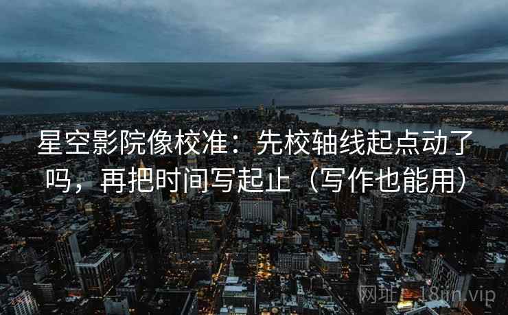 星空影院像校准：先校轴线起点动了吗，再把时间写起止（写作也能用）