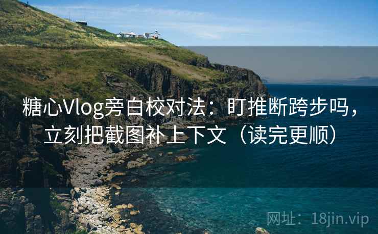 糖心Vlog旁白校对法：盯推断跨步吗，立刻把截图补上下文（读完更顺）