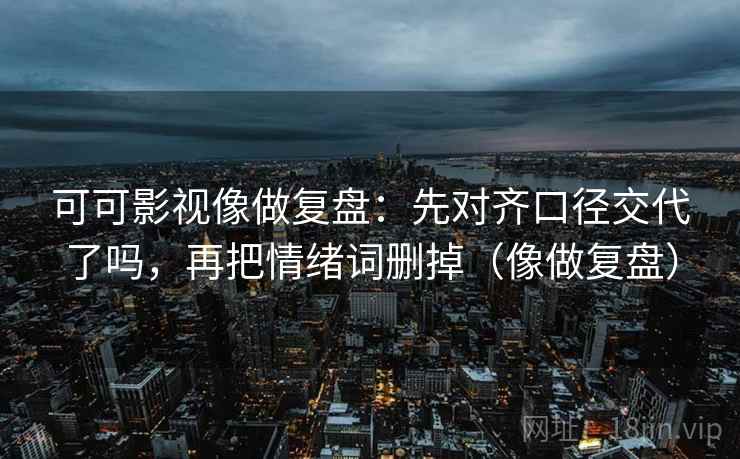 可可影视像做复盘:先对齐口径交代了吗,再把情绪词删掉(像做复盘) 可可影视像做复盘:先对齐口径交代了吗,再把情绪词删掉(像做复盘)