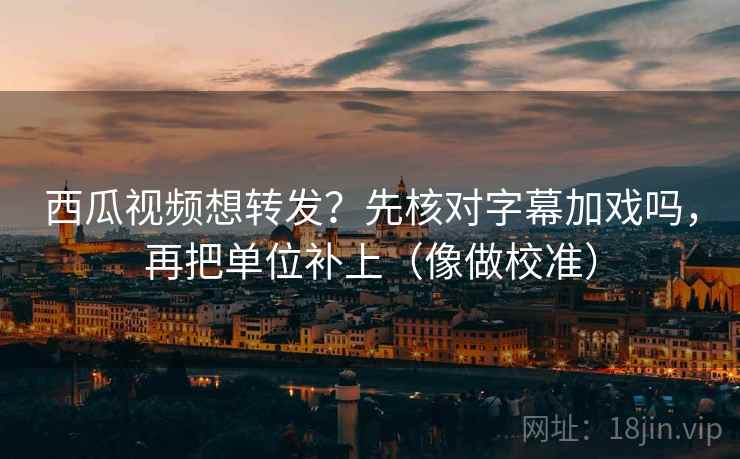 西瓜视频想转发?先核对字幕加戏吗,再把单位补上(像做校准) 西瓜视频想转发?先核对字幕加戏吗,再把单位补上(像做校准)