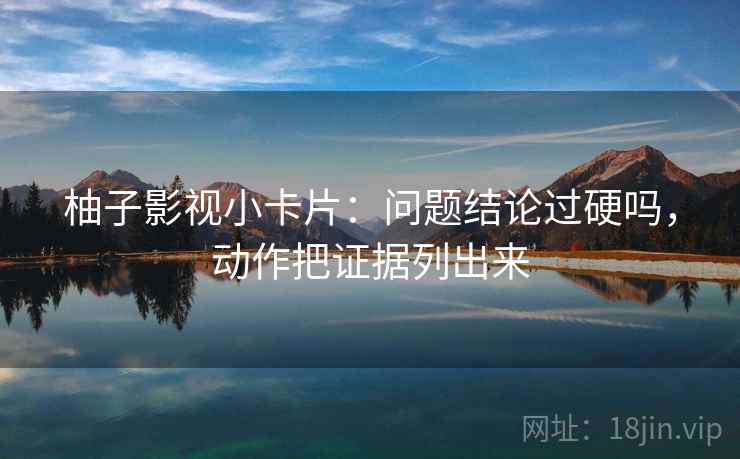 柚子影视小卡片:问题结论过硬吗,动作把证据列出来 柚子影视小卡片:问题结论过硬吗,动作把证据列出来