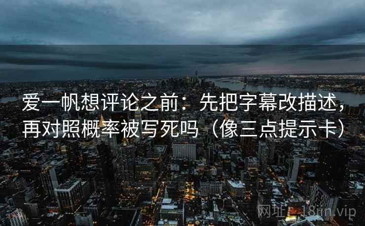 爱一帆想评论之前:先把字幕改描述,再对照概率被写死吗(像三点提示卡) 爱一帆想评论之前:先把字幕改描述,再对照概率被写死吗(像三点提示卡)