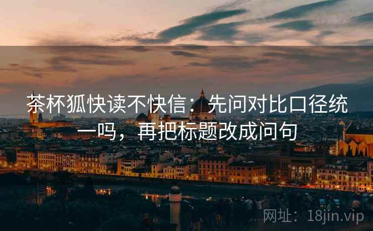 茶杯狐快读不快信:先问对比口径统一吗,再把标题改成问句 茶杯狐快读不快信:先问对比口径统一吗,再把标题改成问句