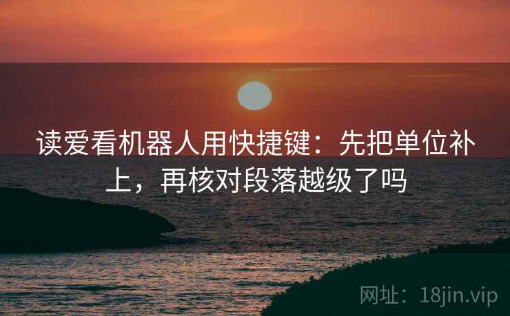 读爱看机器人用快捷键:先把单位补上,再核对段落越级了吗 读爱看机器人用快捷键:先把单位补上,再核对段落越级了吗
