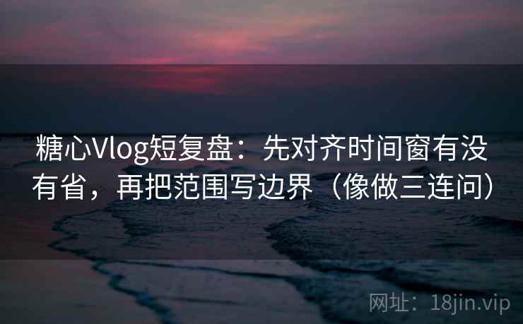 糖心Vlog短复盘:先对齐时间窗有没有省,再把范围写边界(像做三连问) 糖心Vlog短复盘:先对齐时间窗有没有省,再把范围写边界(像做三连问)