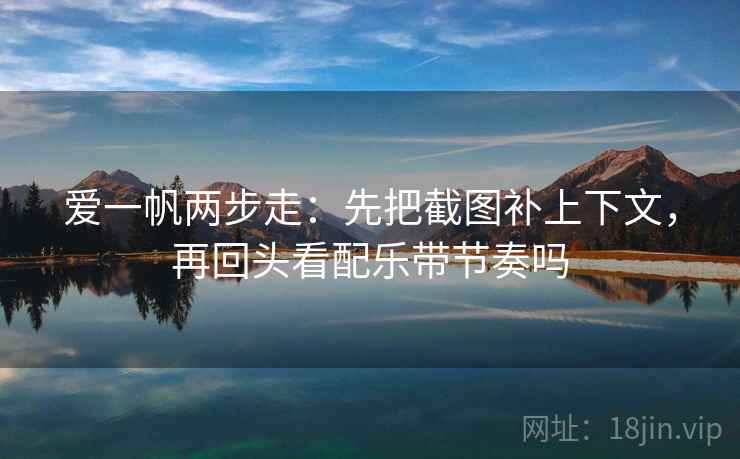 爱一帆两步走:先把截图补上下文,再回头看配乐带节奏吗 爱一帆两步走:先把截图补上下文,再回头看配乐带节奏吗